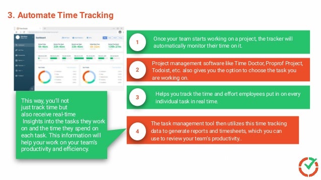 3. Automate Time Tracking
Once your team starts working on a project, the tracker will
automatically monitor their time on it.
1
Project management software like Time Doctor, Proprof Project,
Todoist, etc. also gives you the option to choose the task you
are working on.
2
3
Helps you track the time and effort employees put in on every
individual task in real time.
4
The task management tool then utilizes this time tracking
data to generate reports and timesheets, which you can
use to review your team’s productivity..
Escalate Issues Faster
This way, you’ll not
just track time but
also receive real-time
Insights into the tasks they work
on and the time they spend on
each task. This information will
help your work on your team’s
productivity and eﬃciency.
 