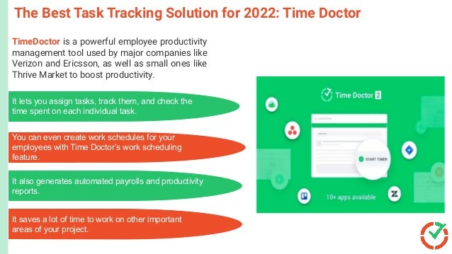 The Best Task Tracking Solution for 2022: Time Doctor
TimeDoctor is a powerful employee productivity
management tool used by major companies like
Verizon and Ericsson, as well as small ones like
Thrive Market to boost productivity.
Microsoft
PowerPoint
C
r
e
a
t
e
l
y
a
n
d
C
o
n
c
e
p
t
D
r
a
w
It lets you assign tasks, track them, and check the
time spent on each individual task.
You can even create work schedules for your
employees with Time Doctor’s work scheduling
feature.
It also generates automated payrolls and productivity
reports.
It saves a lot of time to work on other important
areas of your project.
 