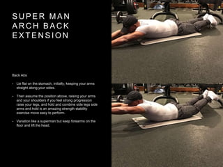 S U P E R M A N
A R C H B A C K
E X T E N S I O N
Back Abs
• Lie flat on the stomach, initially, keeping your arms
straight along your sides.
• Then assume the position above, raising your arms
and your shoulders if you feel strong progression
raise your legs, and hold and combine side legs side
arms and hold is an amazing strength stability
exercise move easy to perform.
• Variation like a superman but keep forearms on the
floor and lift the head.
 