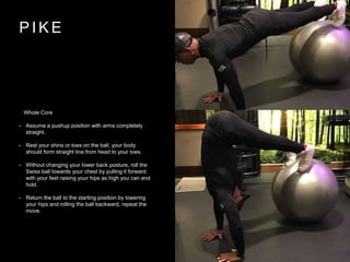 P I K E
Whole Core
• Assume a pushup position with arms completely
straight.
• Rest your shins or toes on the ball, your body
should form straight line from head to your toes.
• Without changing your lower back posture, roll the
Swiss ball towards your chest by pulling it forward
with your feet raising your hips as high you can and
hold.
• Return the ball to the starting position by lowering
your hips and rolling the ball backward, repeat the
move.
 