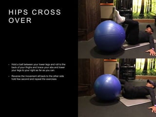H I P S C R O S S
O V E R
• Hold a ball between your lower legs and roll to the
back of your thighs and brace your abs and lower
your legs to your right as far as you can.
• Reverse the movement all back to the other side
hold few second and repeat the exercises
 
