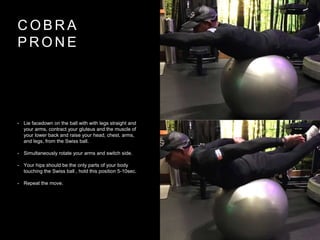 C O B R A
P R O N E
• Lie facedown on the ball with with legs straight and
your arms, contract your gluteus and the muscle of
your lower back and raise your head, chest, arms,
and legs, from the Swiss ball.
• Simultaneously rotate your arms and switch side.
• Your hips should be the only parts of your body
touching the Swiss ball , hold this position 5-10sec.
• Repeat the move.
 