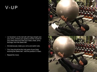 V - U P
• Lie facedown on the ball with with legs straight and
your arms, contract your gluteus and the muscle of
your lower back and raise your head, chest, arms,
and legs, from the Swiss ball.
• Simultaneously rotate your arms and switch side.
• Your hips should be the only parts of your body
touching the Swiss ball , hold this position 5-10sec.
• Repeat the move.
 