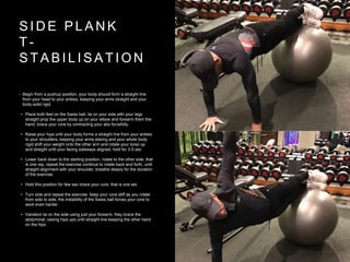 S I D E P L A N K
T -
S T A B I L I S A T I O N
• Begin from a pushup position, your body should form a straight line
from your head to your ankles, keeping your arms straight and your
body solid rigid.
• Place both feet on the Swiss ball, lie on your side with your legs
straight prop the upper body up on your elbow and forearm them the
hand, brace your core by contracting your abs forcefully.
• Raise your hips until your body forms a straight line from your ankles
to your shoulders, keeping your arms staring and your whole body
rigid shift your weight onto the other arm and rotate your torso up
and straight until your facing sideways aligned, hold for 3-5 sec
• Lower back down to the starting position, rotate to the other side, that
is one rep, repeat the exercise continue to rotate back and forth, until
straight alignment with your shoulder, breathe deeply for the duration
of the exercise.
• Hold this position for few sec brace your core, that is one set.
• Turn side and repeat the exercise. keep your core stiff as you rotate
from side to side, the instability of the Swiss ball forces your core to
work even harder.
• Variation lie on the side using just your forearm, they brace the
abdominal, raising hips ups until straight line keeping the other hand
on the hips.
 