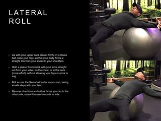 L A T E R A L
R O L L
• Lie with your upper back placed firmly on a Swiss
ball, raise your hips, so that your body forms a
straight line from your knees to your shoulders.
• Hold a pole or broomstick with your arms straight
out from your sides, on the chest, or in the back
(more effort), without allowing your hips or arms to
sag.
• Roll across the Swiss ball as far as you can, taking
smalls steps with your feet.
• Reverse directions and roll as far as you can to the
other side, repeat the exercise.side to side.
 