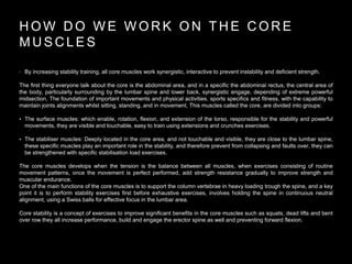 H O W D O W E W O R K O N T H E C O R E
M U S C L E S
• By increasing stability training, all core muscles work synergistic, interactive to prevent instability and deficient strength.
The first thing everyone talk about the core is the abdominal area, and in a specific the abdominal rectus, the central area of
the body, particularly surrounding by the lumbar spine and lower back, synergistic engage, depending of extreme powerful
midsection, The foundation of important movements and physical activities, sports specifics and fitness, with the capability to
maintain joints alignments whilst sitting, standing, and in movement, This muscles called the core, are divided into groups:
• The surface muscles: which enable, rotation, flexion, and extension of the torso, responsible for the stability and powerful
movements, they are visible and touchable, easy to train using extensions and crunches exercises.
• The stabiliser muscles: Deeply located in the core area, and not touchable and visible, they are close to the lumbar spine,
these specific muscles play an important role in the stability, and therefore prevent from collapsing and faults over, they can
be strengthened with specific stabilisation load exercises.
The core muscles develops when the tension is the balance between all muscles, when exercises consisting of routine
movement patterns, once the movement is perfect performed, add strength resistance gradually to improve strength and
muscular endurance.
One of the main functions of the core muscles is to support the column vertebrae in heavy loading trough the spine, and a key
point it is to perform stability exercises first before exhaustive exercises, involves holding the spine in continuous neutral
alignment, using a Swiss balls for effective focus in the lumbar area.
Core stability is a concept of exercises to improve significant benefits in the core muscles such as squats, dead lifts and bent
over row they all increase performance, build and engage the erector spine as well and preventing forward flexion.
 