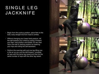 S I N G L E L E G
J A C K K N I F E
• Begin from the pushup position, place feet on the
bold, body straight line from head to ankles.
• Without changing your lower back posture, roll
the ball towards your chest by pulling it forward
your feet. hold position and breath 3-5 sec then
return the ball to starting position by lowering
your hips and rolling the ball backward.
• Perform the exercise with just one leg lifting one
in the air as you pull the ball forward, complete
all reps with the same leg raised and then do the
same number of reps with the other leg raised.
 