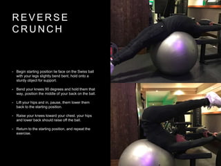 R E V E R S E
C R U N C H
• Begin starting position lie face on the Swiss ball
with your legs slightly bend bent, hold onto a
sturdy object for support.
• Bend your knees 90 degrees and hold them that
way, position the middle of your back on the ball.
• Lift your hips and in, pause, them lower them
back to the starting position.
• Raise your knees toward your chest. your hips
and lower back should raise off the ball.
• Return to the starting position, and repeat the
exercise.
 