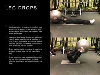 L E G D R O P S
• Starting position, lie face-up on the floor your
arm should be straight in line with your body,
and squeezed a the Swiss ball between your
knees and ankles.
• Keep your legs nearly straight and hold them
directly above your hips, allow your legs to
drop straight down as far as possible without
touching the floor, in the same motion return
your legs to the starting position.
• Them hold the ball in one move lift your torso
and legs as your bring the ball toward your
feet.
• Brace your core, keep legs straight pressing
the ball from the start to finish, for more
effective results your feet shouldn’t touch the
floor.
 