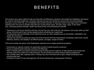 B E N E F I T S
This workout and unique method sculpt your body fast and efficacious, because it stimulated the metabolism and reduce
fat, improve well-build weight loss, using this exercise burning more calories by reducing the rest period between
exercises, as you finish one, you immediately start another exercise, to keep your body in total rage motion and active,
switching from one move to another exercises and muscle groups areas, and side, lower, upper, to the whole
core, increasing powerful strength, health and fitness levels, and cardiovascular benefits:
• Training your core at your best time and day, but train the core, that is the aim, the objective, and a goal. when you feel
strong, not at the end of your training sessions when sometimes you maybe tired.
• This exercises solid concentrates on an abdominal move, at a time, preparing you to concentrate, mobilisation, and
master the movement.
• Training one exercise at a time you have more time to recover from the next exercise, increasing muscle work, results,
efficiency, balance, and stability in all different planes, all angles, ranges of motion.
Think and consider this advice, Core Stabilisation exercises can be safely performed anywhere:
• Concentrate on relaxing muscles not specifically involved in performing the movement.
• Focus on performing the exercises correctly and effectively.
• When completing the core workout simple and easy to follow strive for balance, to help split the core muscles into
sections upper front, lower front, sides and back. into the whole core routine workout exercise programme
• Use a fitness Swiss ball, originally used in Therapy now one of the best tools to get in shape and produce and
amazing solid area.
• 3-8 sets 8-15 reps 5-10 sec hold beginners, 20-30 sec hold advance, resting period 10-20 sec.
 