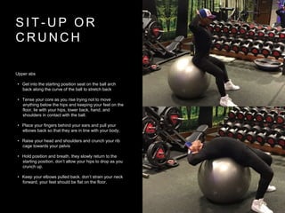 S I T - U P O R
C R U N C H
Upper abs
• Get into the starting position seat on the ball arch
back along the curve of the ball to stretch back
• Tense your core as you rise trying not to move
anything below the hips and keeping your feet on the
floor, lie with your hips, lower back, hand, and
shoulders in contact with the ball.
• Place your fingers behind your ears and pull your
elbows back so that they are in line with your body.
• Raise your head and shoulders and crunch your rib
cage towards your pelvis
• Hold position and breath, they slowly return to the
starting position, don’t allow your hips to drop as you
crunch up.
• Keep your elbows pulled back. don’t strain your neck
forward, your feet should be flat on the floor.
 