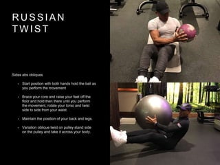 R U S S I A N
T W I S T
Sides abs obliques
• Start position with both hands hold the ball as
you perform the movement
• Brace your core and raise your feet off the
floor and hold then there until you perform
the movement, rotate your torso and twist
side to side from your waist.
• Maintain the position of your back and legs.
• Variation oblique twist on pulley stand side
on the pulley and take it across your body.
 