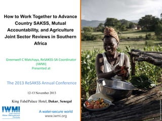 Photo:DavidBrazier/IWMIPhoto:TomvanCakenberghe/IWMIPhoto:DavidBrazier/IWMIPhoto:DavidBrazier/IWMI
A water-secure world
www.iwmi.org
How to Work Together to Advance
Country SAKSS, Mutual
Accountability, and Agriculture
Joint Sector Reviews in Southern
Africa
The 2013 ReSAKSS Annual Conference
12-13 November 2013
King FahdPalace Hotel, Dakar, Senegal
Greenwell C Matchaya, ReSAKSS-SA Coordinator
(IWMI)
Presented at
 