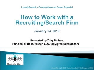 LaunchSummit – Conversations on Career Potential




   How to Work with a
  Recruiting/Search Firm
                   January 14, 2010

               Presented by Toby Nathan,
Principal at RecruitaStar, LLC, toby@recruitastar.com




                                   RecruitaStar, LLC, 200 S. Wacker Drive, Suite 3100, Chicago, IL 60606
 