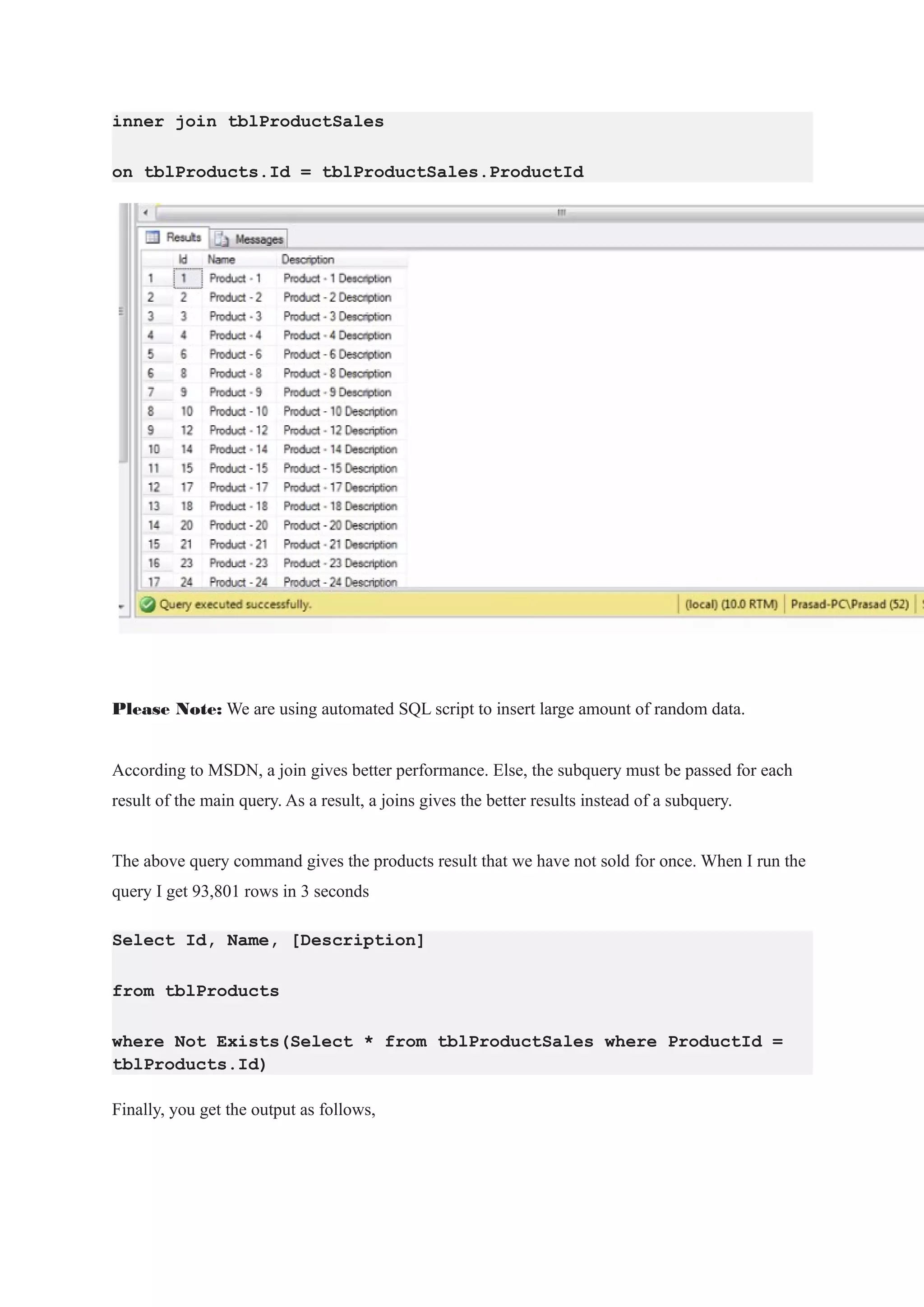 inner join tblProductSales
on tblProducts.Id = tblProductSales.ProductId
Please Note: We are using automated SQL script to insert large amount of random data.
According to MSDN, a join gives better performance. Else, the subquery must be passed for each
result of the main query. As a result, a joins gives the better results instead of a subquery.
The above query command gives the products result that we have not sold for once. When I run the
query I get 93,801 rows in 3 seconds
Select Id, Name, [Description]
from tblProducts
where Not Exists(Select * from tblProductSales where ProductId =
tblProducts.Id)
Finally, you get the output as follows,
 