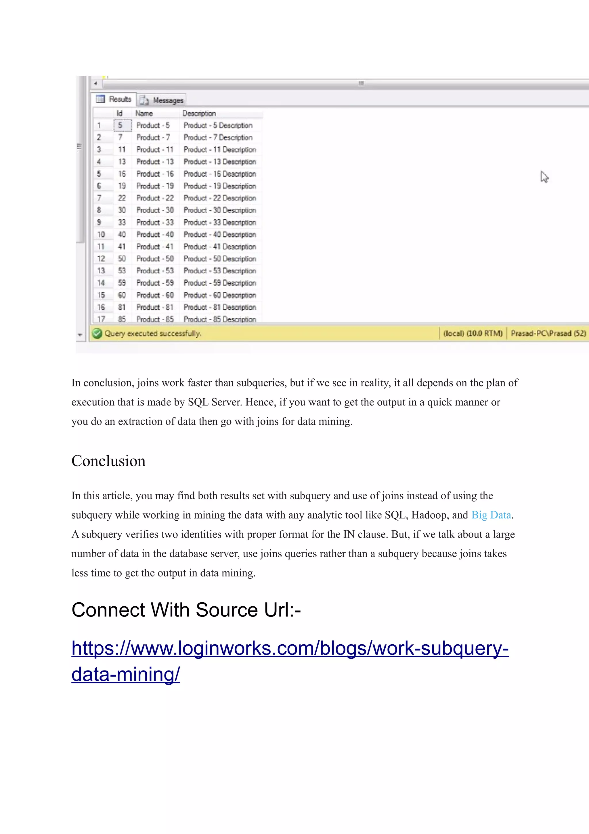 In conclusion, joins work faster than subqueries, but if we see in reality, it all depends on the plan of
execution that is made by SQL Server. Hence, if you want to get the output in a quick manner or
you do an extraction of data then go with joins for data mining.
Conclusion
In this article, you may find both results set with subquery and use of joins instead of using the
subquery while working in mining the data with any analytic tool like SQL, Hadoop, and Big Data.
A subquery verifies two identities with proper format for the IN clause. But, if we talk about a large
number of data in the database server, use joins queries rather than a subquery because joins takes
less time to get the output in data mining.
Connect With Source Url:-
https://www.loginworks.com/blogs/work-subquery-
data-mining/
 