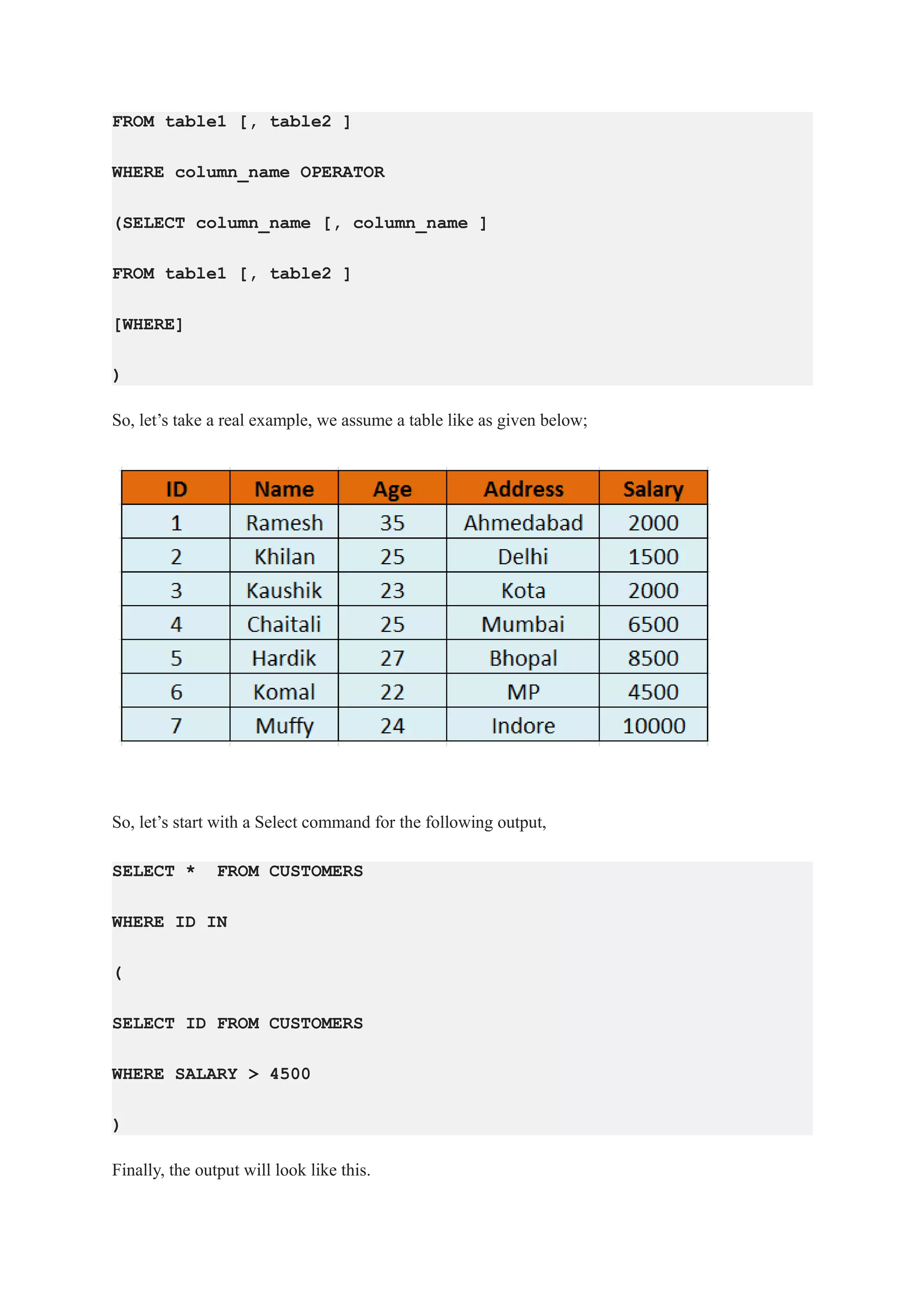 FROM table1 [, table2 ]
WHERE column_name OPERATOR
(SELECT column_name [, column_name ]
FROM table1 [, table2 ]
[WHERE]
)
So, let’s take a real example, we assume a table like as given below;
So, let’s start with a Select command for the following output,
SELECT * FROM CUSTOMERS
WHERE ID IN
(
SELECT ID FROM CUSTOMERS
WHERE SALARY > 4500
)
Finally, the output will look like this.
 