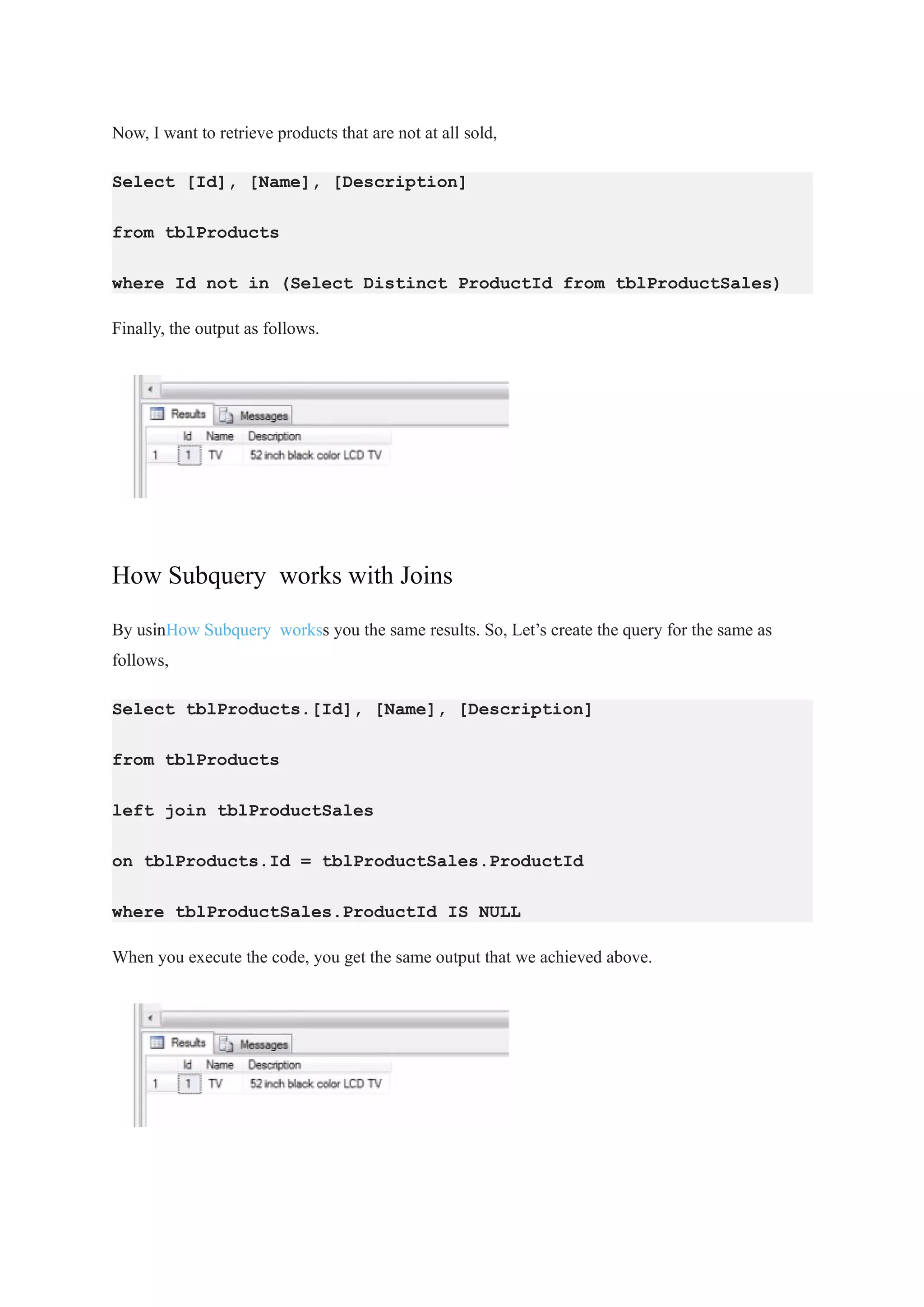 Now, I want to retrieve products that are not at all sold,
Select [Id], [Name], [Description]
from tblProducts
where Id not in (Select Distinct ProductId from tblProductSales)
Finally, the output as follows.
How Subquery works with Joins
By usinHow Subquery workss you the same results. So, Let’s create the query for the same as
follows,
Select tblProducts.[Id], [Name], [Description]
from tblProducts
left join tblProductSales
on tblProducts.Id = tblProductSales.ProductId
where tblProductSales.ProductId IS NULL
When you execute the code, you get the same output that we achieved above.
 