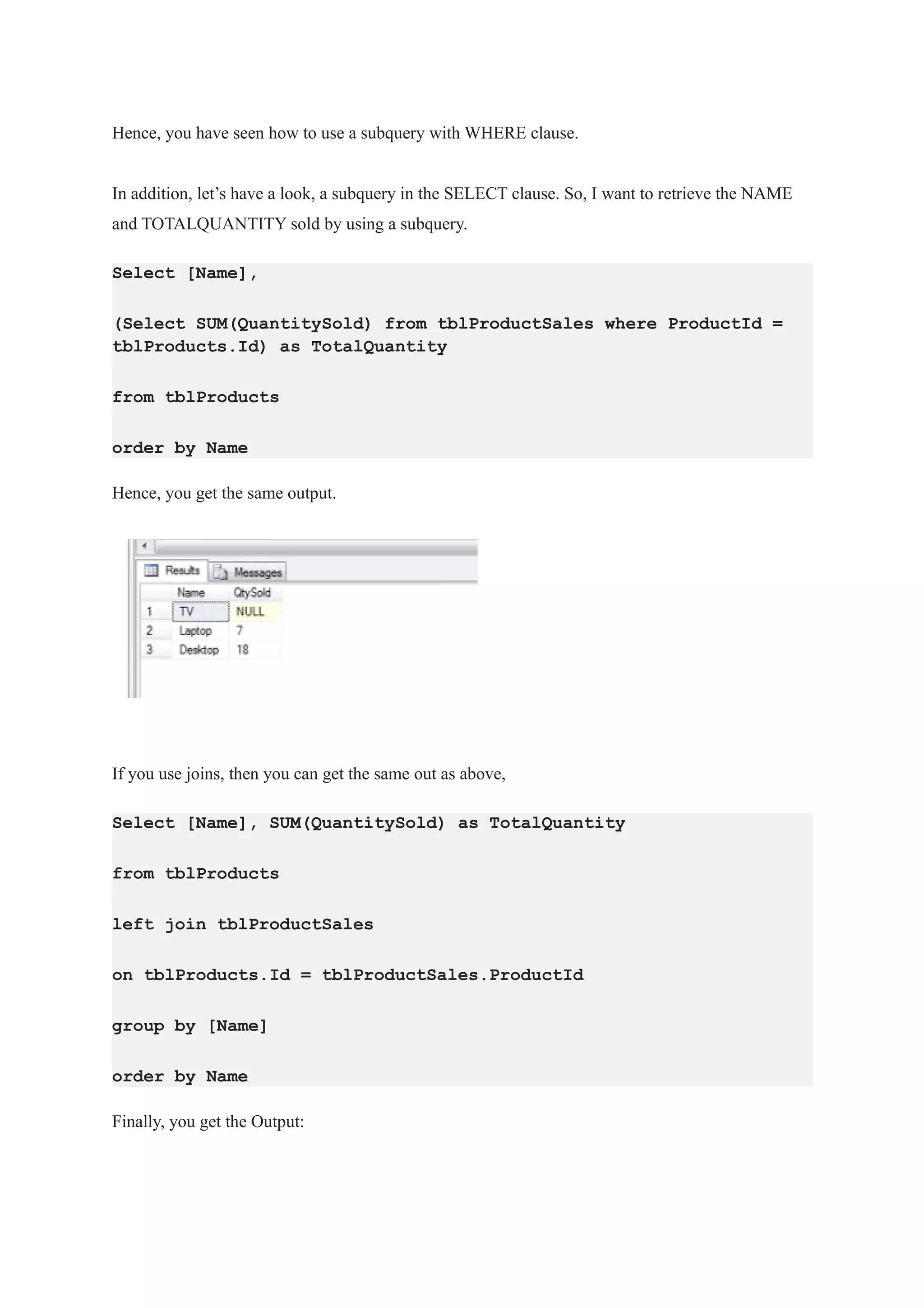 Hence, you have seen how to use a subquery with WHERE clause.
In addition, let’s have a look, a subquery in the SELECT clause. So, I want to retrieve the NAME
and TOTALQUANTITY sold by using a subquery.
Select [Name],
(Select SUM(QuantitySold) from tblProductSales where ProductId =
tblProducts.Id) as TotalQuantity
from tblProducts
order by Name
Hence, you get the same output.
If you use joins, then you can get the same out as above,
Select [Name], SUM(QuantitySold) as TotalQuantity
from tblProducts
left join tblProductSales
on tblProducts.Id = tblProductSales.ProductId
group by [Name]
order by Name
Finally, you get the Output:
 