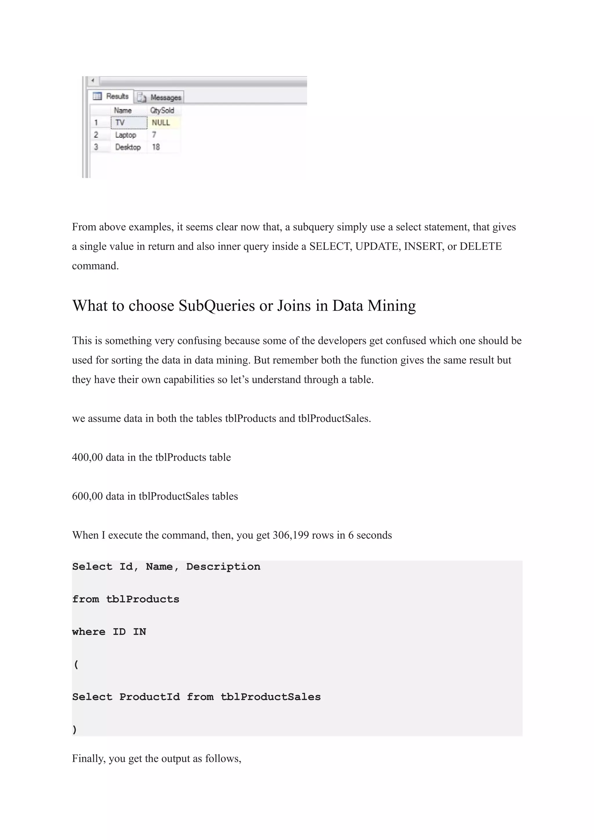 From above examples, it seems clear now that, a subquery simply use a select statement, that gives
a single value in return and also inner query inside a SELECT, UPDATE, INSERT, or DELETE
command.
What to choose SubQueries or Joins in Data Mining
This is something very confusing because some of the developers get confused which one should be
used for sorting the data in data mining. But remember both the function gives the same result but
they have their own capabilities so let’s understand through a table.
we assume data in both the tables tblProducts and tblProductSales.
400,00 data in the tblProducts table
600,00 data in tblProductSales tables
When I execute the command, then, you get 306,199 rows in 6 seconds
Select Id, Name, Description
from tblProducts
where ID IN
(
Select ProductId from tblProductSales
)
Finally, you get the output as follows,
 