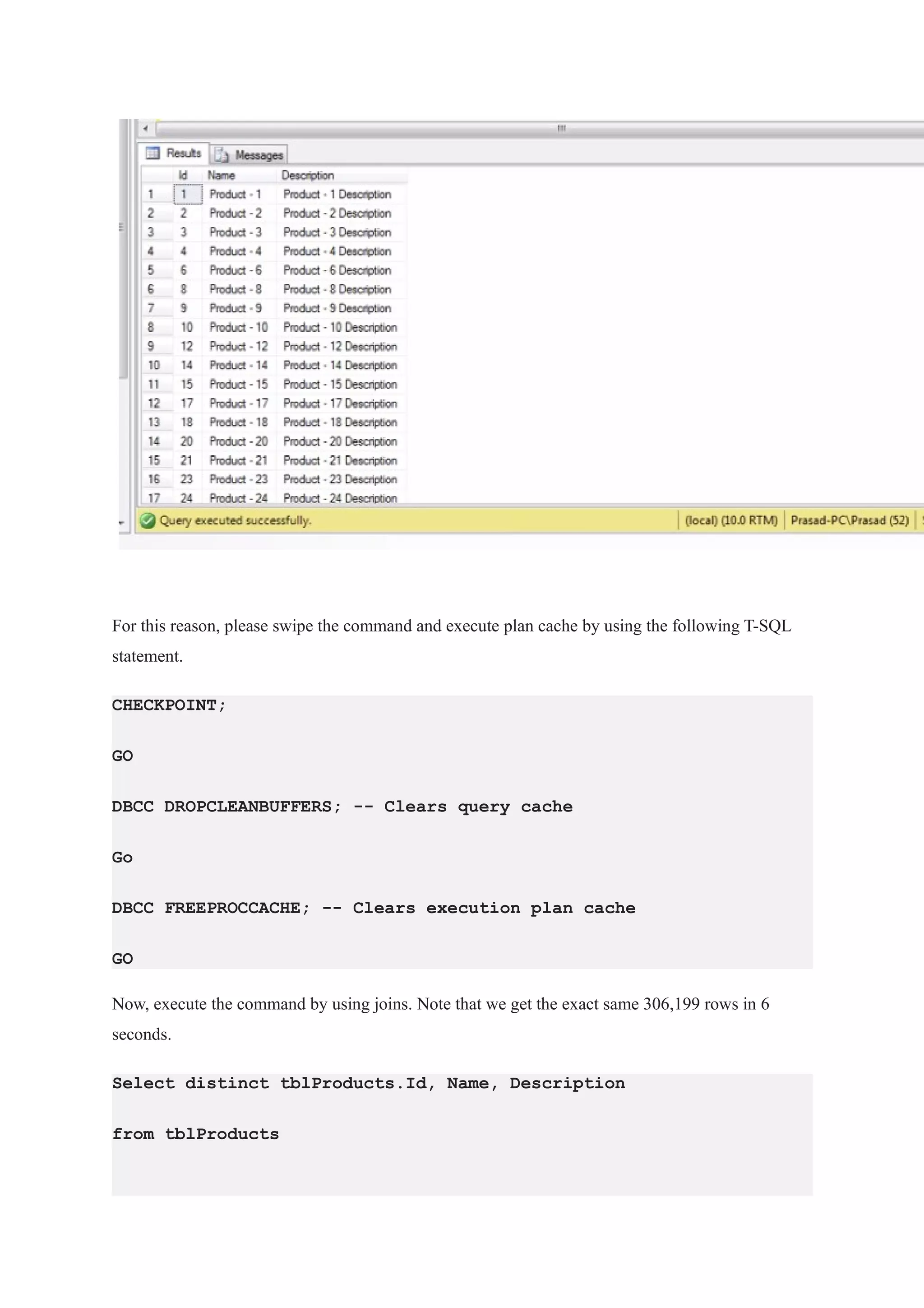 For this reason, please swipe the command and execute plan cache by using the following T-SQL
statement.
CHECKPOINT;
GO
DBCC DROPCLEANBUFFERS; -- Clears query cache
Go
DBCC FREEPROCCACHE; -- Clears execution plan cache
GO
Now, execute the command by using joins. Note that we get the exact same 306,199 rows in 6
seconds.
Select distinct tblProducts.Id, Name, Description
from tblProducts
 