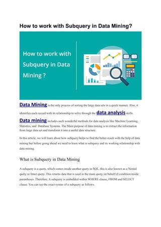 How to work with Subquery in Data Mining?
Data Miningis the only process of sorting the large data sets in a quick manner. Also, it
identifies each record with its relationship to solve through the data analysisskills.
Data miningincludes such wonderful methods for data analysis like Machine Learning,
Statistics, and Database Systems. The Main purpose of data mining is to extract the information
from large data set and transform it into a useful data structure.
In this article, we will learn about how subquery helps to find the better result with the help of data
mining but before going ahead we need to learn what is subquery and its working relationship with
data mining.
What is Subquery in Data Mining
A subquery is a query, which comes inside another query in SQL, this is also known as a Nested
query or Inner query. This returns data that is used in the main query on behalf of condition inside
parentheses. Therefore, A subquery is embedded within WHERE clause, FROM and SELECT
clause. You can see the exact syntax of a subquery as follows.
 