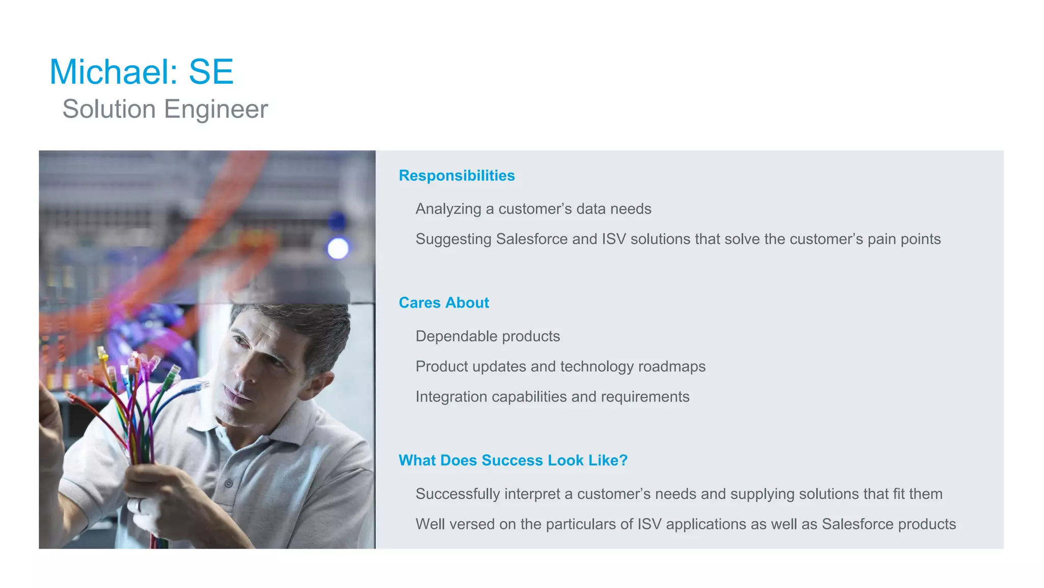 ​Responsibilities
​ Analyzing a customer’s data needs
​ Suggesting Salesforce and ISV solutions that solve the customer’s pain points
​Cares About
​ Dependable products
​ Product updates and technology roadmaps
​ Integration capabilities and requirements
​What Does Success Look Like?
​ Successfully interpret a customer’s needs and supplying solutions that fit them
​ Well versed on the particulars of ISV applications as well as Salesforce products
Michael: SE
​Solution Engineer
 