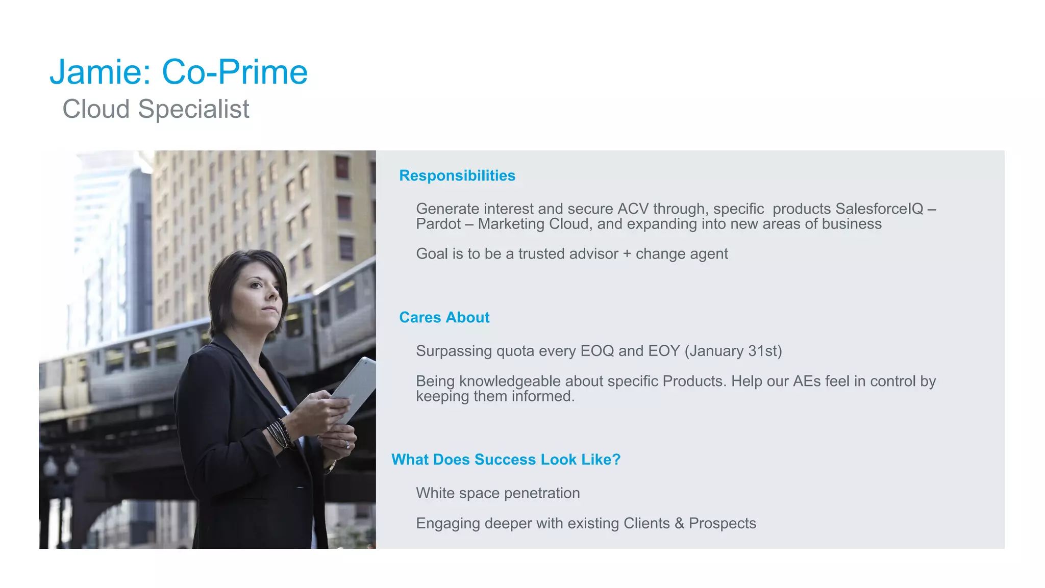 ​Responsibilities
​ Generate interest and secure ACV through, specific products SalesforceIQ –
Pardot – Marketing Cloud, and expanding into new areas of business
​ Goal is to be a trusted advisor + change agent
​Cares About
​ Surpassing quota every EOQ and EOY (January 31st)
​ Being knowledgeable about specific Products. Help our AEs feel in control by
keeping them informed.
What Does Success Look Like?
​ White space penetration
​ Engaging deeper with existing Clients & Prospects
Jamie: Co-Prime
​Cloud Specialist
 