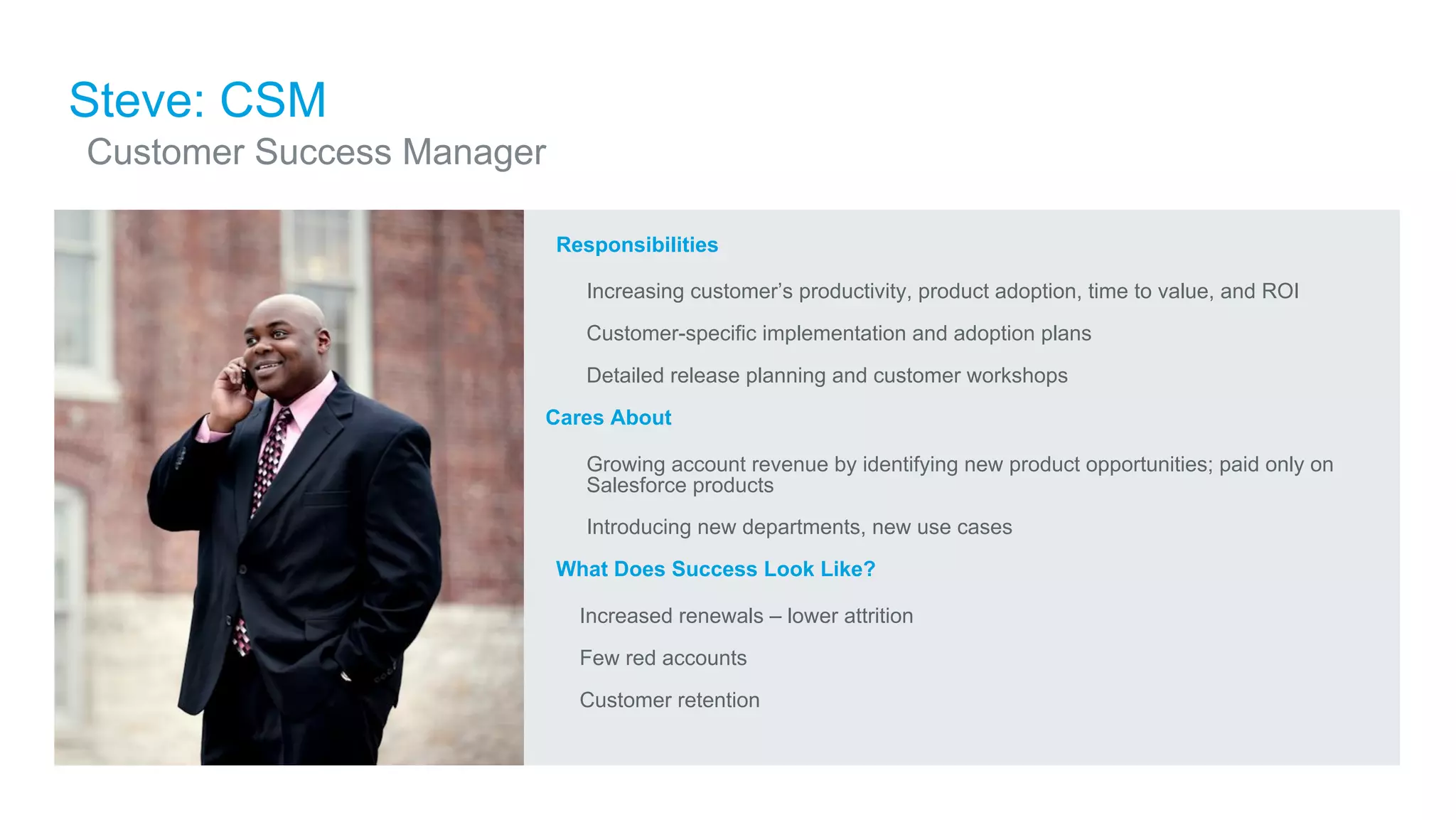 ​Responsibilities
​ Increasing customer’s productivity, product adoption, time to value, and ROI
​ Customer-specific implementation and adoption plans
​ Detailed release planning and customer workshops
Cares About
​ Growing account revenue by identifying new product opportunities; paid only on
Salesforce products
​ Introducing new departments, new use cases
​What Does Success Look Like?
​ Increased renewals – lower attrition
​ Few red accounts
​ Customer retention
Steve: CSM
​Customer Success Manager
 