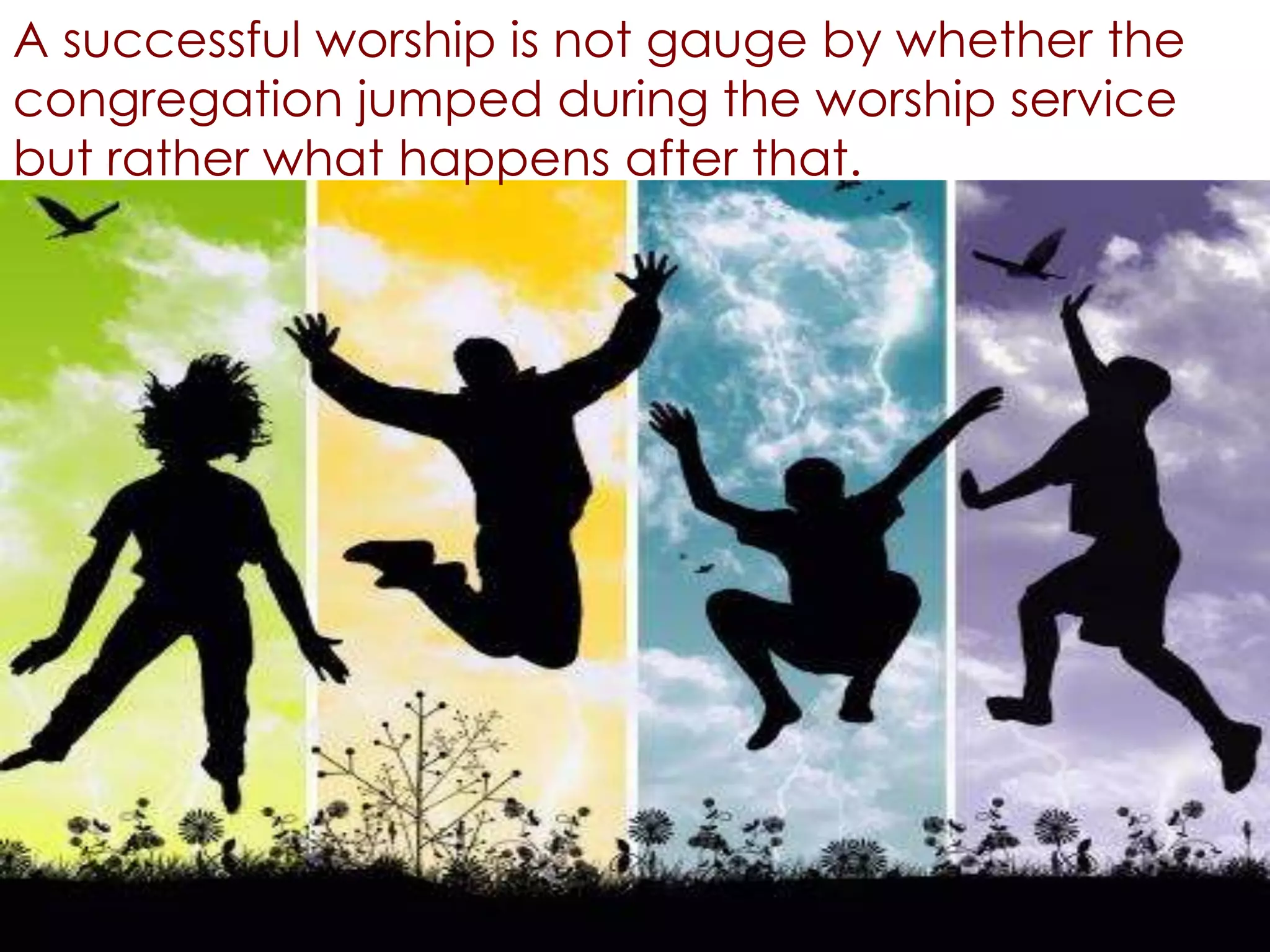A successful worship is not gauge by whether the
congregation jumped during the worship service
but rather what happens after that.
 