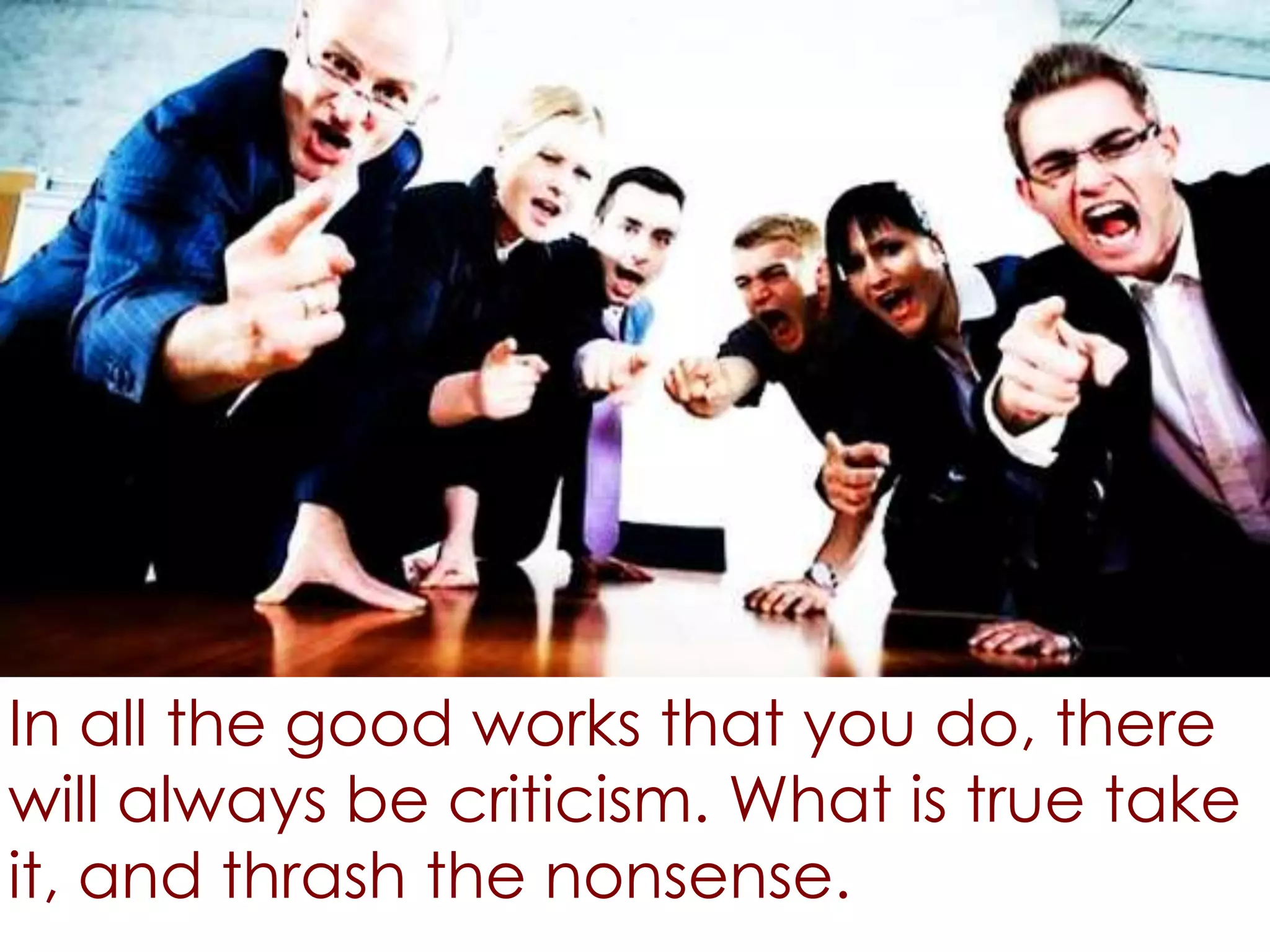 In all the good works that you do, there
will always be criticism. What is true take
it, and thrash the nonsense.
 