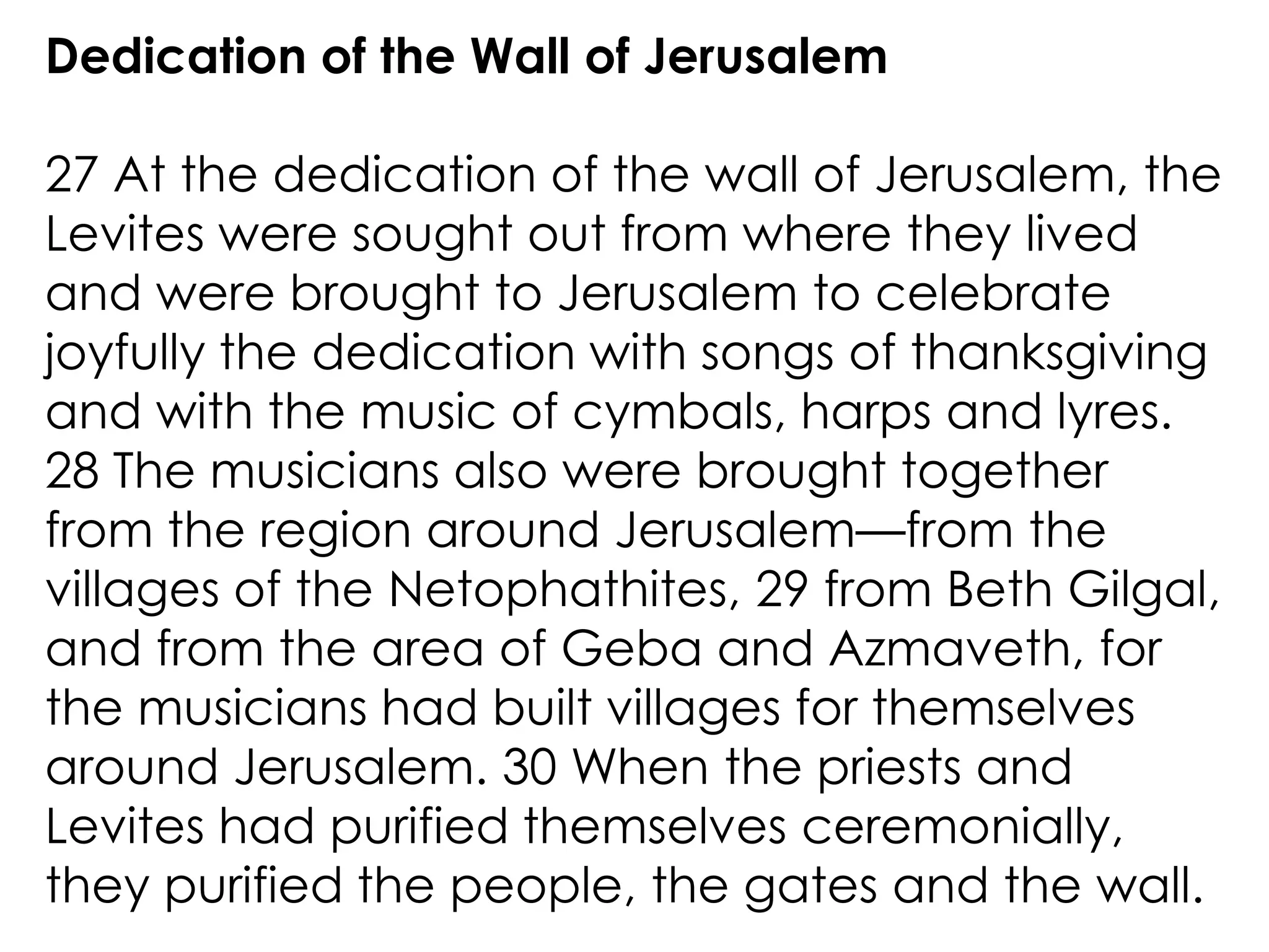 Dedication of the Wall of Jerusalem

27 At the dedication of the wall of Jerusalem, the
Levites were sought out from where they lived
and were brought to Jerusalem to celebrate
joyfully the dedication with songs of thanksgiving
and with the music of cymbals, harps and lyres.
28 The musicians also were brought together
from the region around Jerusalem—from the
villages of the Netophathites, 29 from Beth Gilgal,
and from the area of Geba and Azmaveth, for
the musicians had built villages for themselves
around Jerusalem. 30 When the priests and
Levites had purified themselves ceremonially,
they purified the people, the gates and the wall.
 