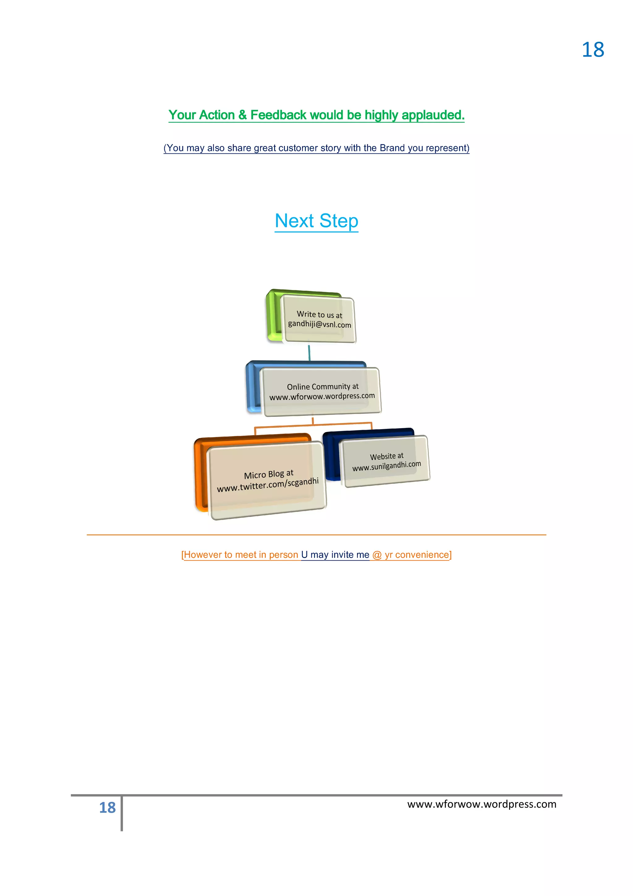 www.wforwow.wordpress.com                                                                     18
                       ]ecneinevnoc ry @ em etivni yam U nosrep nii tteem ott revewoH[
                                                         nosrep n eem o revewoH
                                              Next Step
                   ) neserper uoy dnarB h w yro s remo suc aerg erahs os a yam uoY(
                   )ttneserper uoy dnarB eht httiiw yrotts remottsuc ttaerg erahs oslla yam uoY(
                                                           applauded.
                    Your Action & Feedback would be highly applauded.
18
 