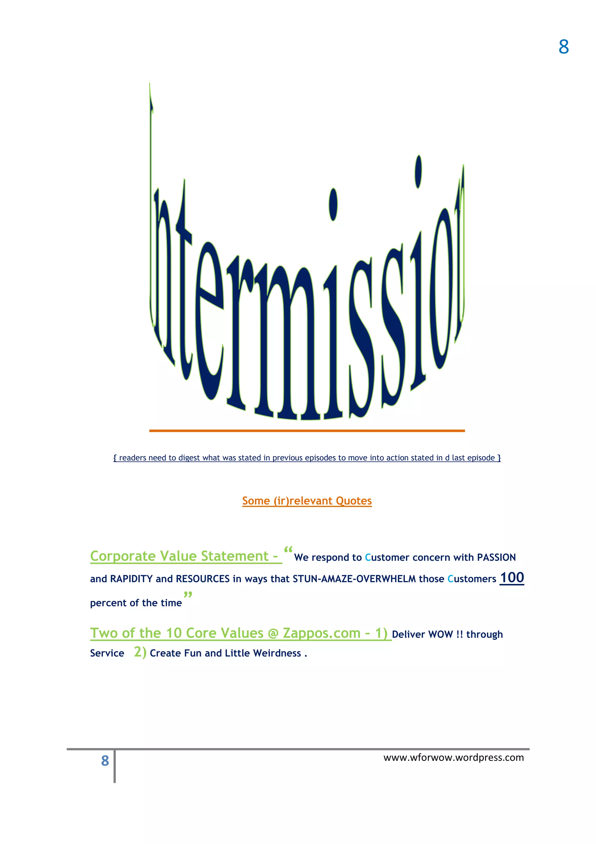 8




      { readers need to digest what was stated in previous episodes to move into action stated in d last episode }




                                         Some (ir)relevant Quotes




Corporate Value Statement –                          “We respond to Customer concern with PASSION
and RAPIDITY and RESOURCES in ways that STUN-AMAZE-OVERWHELM those Customers                                     100
percent of the time      ”
Two of the 10 Core Values @ Zappos.com – 1) Deliver WOW !! through
Service 2) Create Fun and Little Weirdness .




  8                                                                              www.wforwow.wordpress.com
 