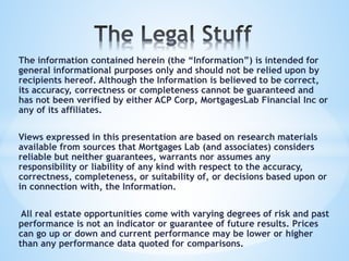 The information contained herein (the “Information”) is intended for
general informational purposes only and should not be relied upon by
recipients hereof. Although the Information is believed to be correct,
its accuracy, correctness or completeness cannot be guaranteed and
has not been verified by either ACP Corp, MortgagesLab Financial Inc or
any of its affiliates.
Views expressed in this presentation are based on research materials
available from sources that Mortgages Lab (and associates) considers
reliable but neither guarantees, warrants nor assumes any
responsibility or liability of any kind with respect to the accuracy,
correctness, completeness, or suitability of, or decisions based upon or
in connection with, the Information.
All real estate opportunities come with varying degrees of risk and past
performance is not an indicator or guarantee of future results. Prices
can go up or down and current performance may be lower or higher
than any performance data quoted for comparisons.
 