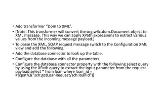 • Add transformer “Dom to XML”.
• (Note: This transformer will convert the org.w3c.dom.Document object to
XML message. This way we can apply XPath expressions to extract various
values from the incoming message payload.)
• To parse the XML, SOAP request message switch to the Configuration XML
view and add the following.
• Add the database connector to look up the table.
• Configure the database with all the parameters.
• Configure the database connector property with the following select query
by using the XPath query to extract the input parameter from the request
payload.select * from loan where loan_id =
#[xpath3("sch:getLoanRequest/sch:loanId")]
 