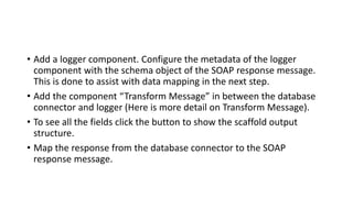 • Add a logger component. Configure the metadata of the logger
component with the schema object of the SOAP response message.
This is done to assist with data mapping in the next step.
• Add the component “Transform Message” in between the database
connector and logger (Here is more detail on Transform Message).
• To see all the fields click the button to show the scaffold output
structure.
• Map the response from the database connector to the SOAP
response message.
 