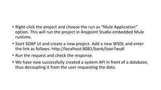 • Right-click the project and choose the run as “Mule Application”
option. This will run the project in Anypoint Studio embedded Mule
runtime.
• Start SOAP UI and create a new project. Add a new WSDL and enter
the link as follows: http://localhost:8081/bank/loan?wsdl
• Run the request and check the response.
• We have now successfully created a system API in front of a database,
thus decoupling it from the user requesting the data.
 