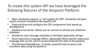 To create this system API we have leveraged the
following features of the Anypoint Platform:
• Open standards support i.e. full support for WS* standards and open
source services framework like Apache CXF.
• Drag and drop and configure the CXF components that speed up
development.
• Database Connector: Allows you to connect to almost any relational
database.
• DataSense uses message metadata to facilitate application design.
• Mule Expression Language (MEL): Lightweight Mule-specific expression
language that can be used to access/evaluate the data in the payload.
• Transformers/DataWeave: A simple, powerful way to query and
transform data using the platform.
 