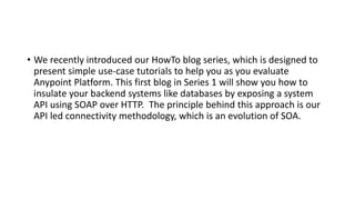 • We recently introduced our HowTo blog series, which is designed to
present simple use-case tutorials to help you as you evaluate
Anypoint Platform. This first blog in Series 1 will show you how to
insulate your backend systems like databases by exposing a system
API using SOAP over HTTP. The principle behind this approach is our
API led connectivity methodology, which is an evolution of SOA.
 
