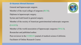 Dr Nuaman Ahmad Danawar
General and laparoscopic surgeon.
Member of the royal college of surgeons (RCSI).
Diploma in laparoscopic surgery.
Syrian and Arab board in general surgery.
Member of the society of American gastrointestinal endoscopic surgeons
(SAGES).
Member of the world association of laparoscopic surgeons (WALS).
Researcher and published author.
Peer-reviewer in the CUREUS journal of medical science-California.
Facilitator of Online Research Course.
 