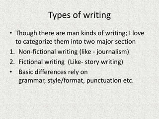 Types of writing
• Though there are man kinds of writing; I love
to categorize them into two major section
1. Non-fictional writing (like - journalism)
2. Fictional writing (Like- story writing)
• Basic differences rely on
grammar, style/format, punctuation etc.
 