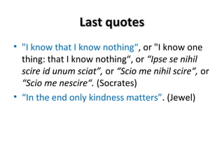 LLaasstt qquuootteess 
• "I know that I know nothing“, or "I know one 
thing: that I know nothing“, or “Ipse se nihil 
scire id unum sciat”, or “Scio me nihil scire“, or 
“Scio me nescire“. (Socrates) 
• “In the end only kindness matters”. (Jewel) 
 