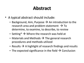 AAbbssttrraacctt 
• A typical abstract should include: 
– Background, Aim, Purpose  An introduction to the 
research area and problem statement  To 
determine, to examine, to describe, to review 
– Setting*  Where the research was held at 
– Materials and Methods  The general research 
procedures and methods utilized 
– Results  A highlight of research findings and results 
– The expected significance in the field  Conclusion 
 