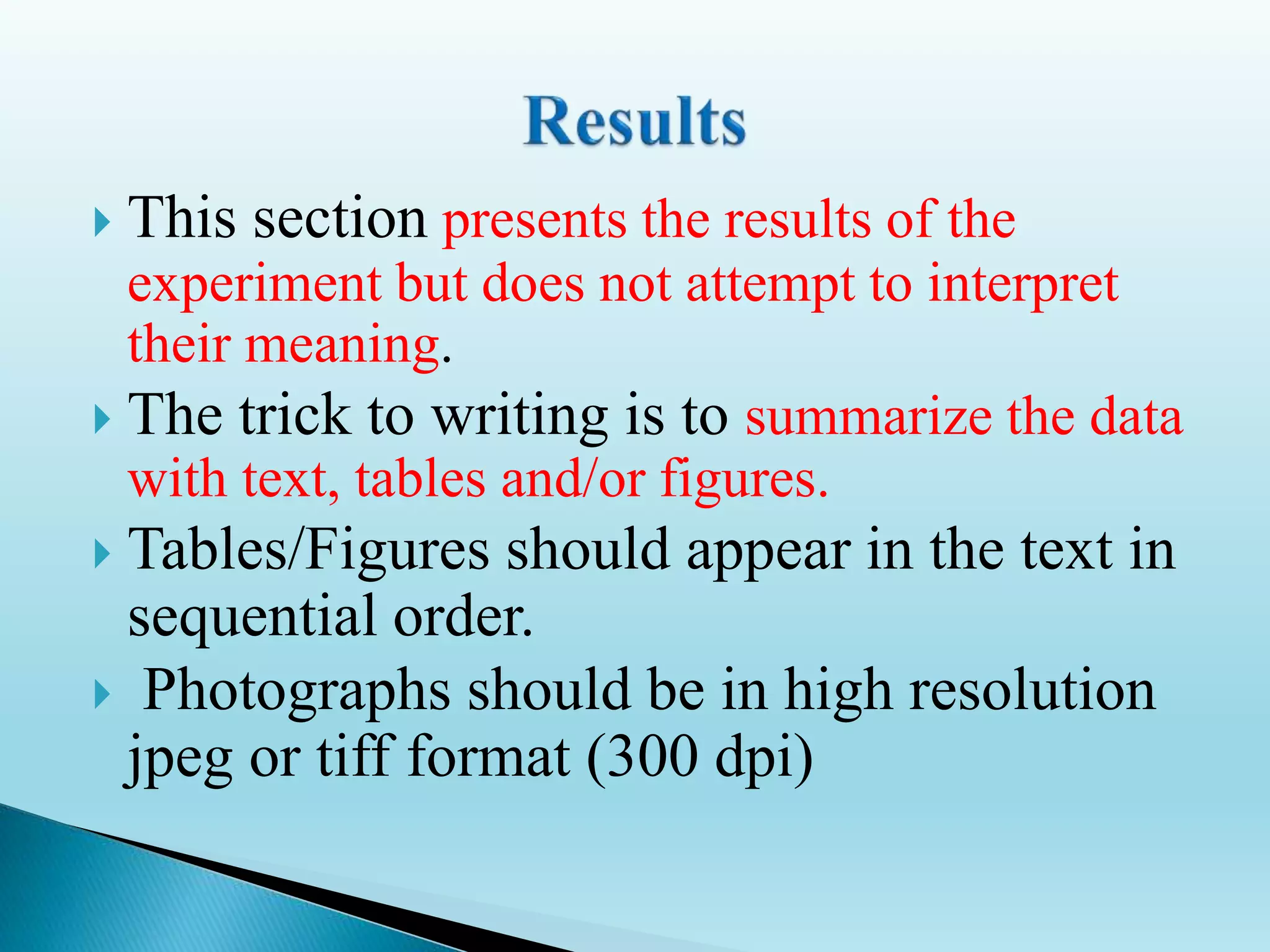  This section presents the results of the
experiment but does not attempt to interpret
their meaning.
 The trick to writing is to summarize the data
with text, tables and/or figures.
 Tables/Figures should appear in the text in
sequential order.
 Photographs should be in high resolution
jpeg or tiff format (300 dpi)
 