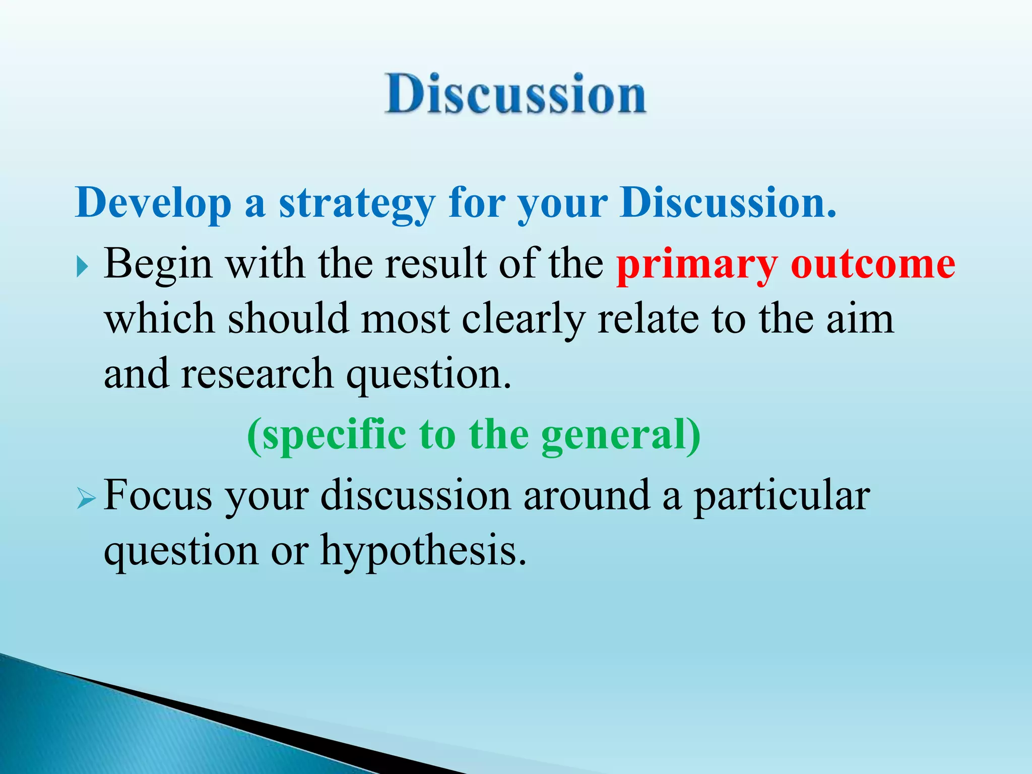 Develop a strategy for your Discussion.
 Begin with the result of the primary outcome
which should most clearly relate to the aim
and research question.
(specific to the general)
Focus your discussion around a particular
question or hypothesis.
 