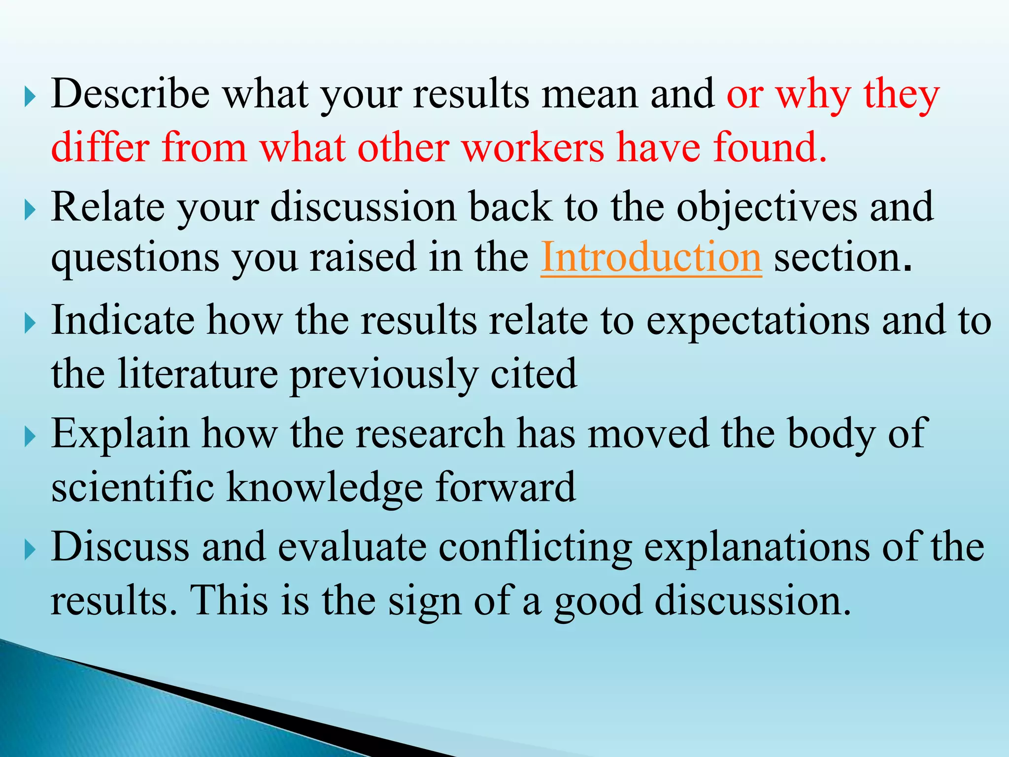  Describe what your results mean and or why they
differ from what other workers have found.
 Relate your discussion back to the objectives and
questions you raised in the Introduction section.
 Indicate how the results relate to expectations and to
the literature previously cited
 Explain how the research has moved the body of
scientific knowledge forward
 Discuss and evaluate conflicting explanations of the
results. This is the sign of a good discussion.
 