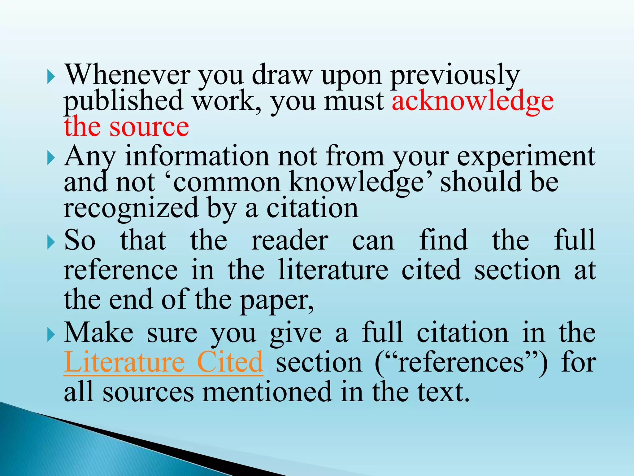  Whenever you draw upon previously
published work, you must acknowledge
the source
 Any information not from your experiment
and not ‘common knowledge’ should be
recognized by a citation
 So that the reader can find the full
reference in the literature cited section at
the end of the paper,
 Make sure you give a full citation in the
Literature Cited section (“references”) for
all sources mentioned in the text.
 