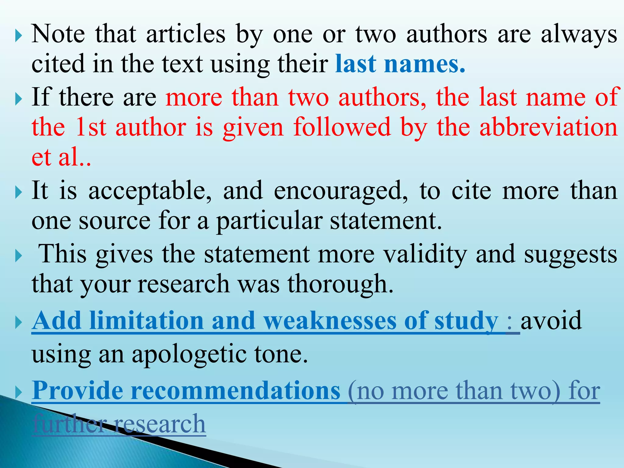  Note that articles by one or two authors are always
cited in the text using their last names.
 If there are more than two authors, the last name of
the 1st author is given followed by the abbreviation
et al..
 It is acceptable, and encouraged, to cite more than
one source for a particular statement.
 This gives the statement more validity and suggests
that your research was thorough.
 Add limitation and weaknesses of study : avoid
using an apologetic tone.
 Provide recommendations (no more than two) for
further research
 