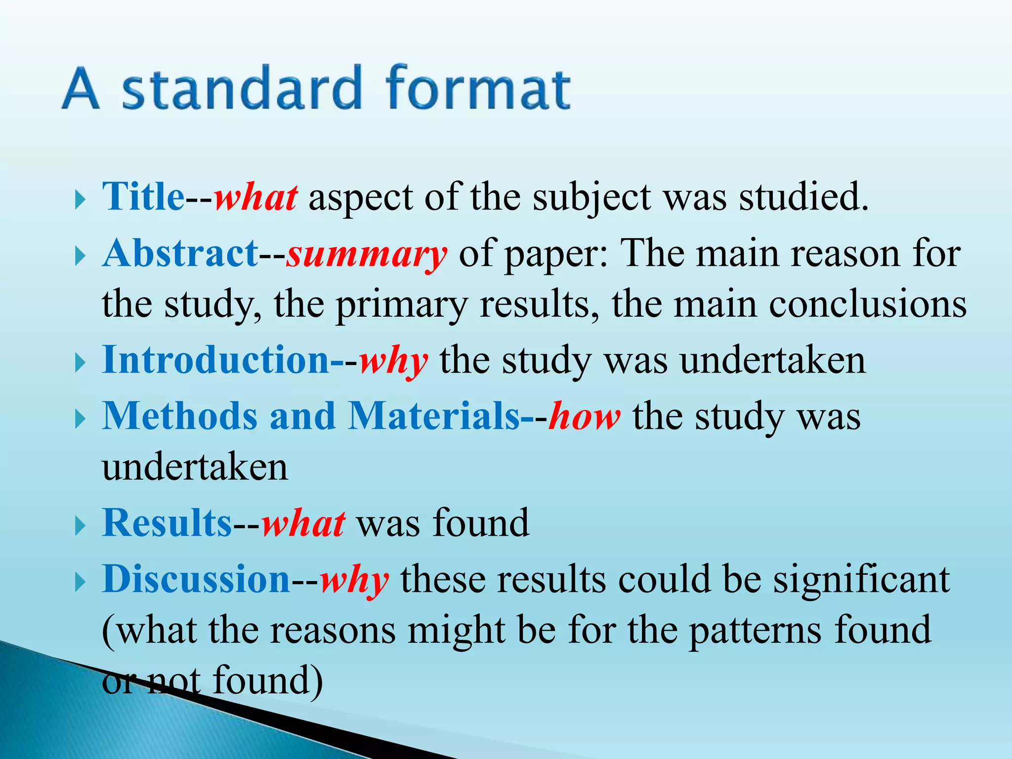  Title--what aspect of the subject was studied.
 Abstract--summary of paper: The main reason for
the study, the primary results, the main conclusions
 Introduction--why the study was undertaken
 Methods and Materials--how the study was
undertaken
 Results--what was found
 Discussion--why these results could be significant
(what the reasons might be for the patterns found
or not found)
 